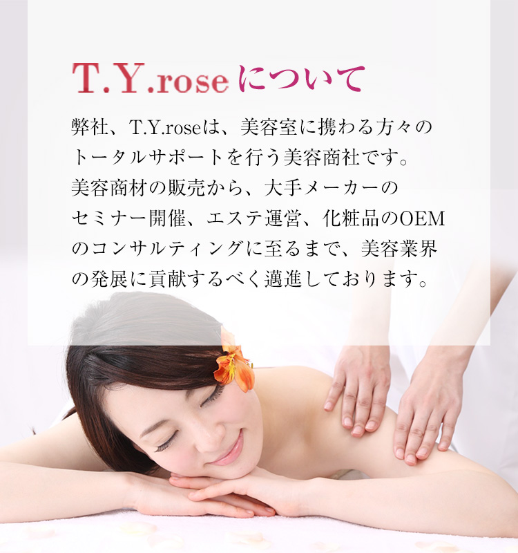 T.Y.roseについて 弊社、T.Y.roseは、美容室に携わる方々のトータルサポートを行う美容商社です。美容商材の販売から、大手メーカーのセミナー開催、エステ運営、化粧品のOEMのコンサルティングに至るまで、美容業界の発展に貢献するべく邁進しております。