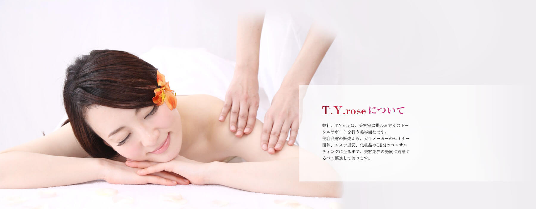 T.Y.roseについて 弊社、T.Y.roseは、美容室に携わる方々のトータルサポートを行う美容商社です。美容商材の販売から、大手メーカーのセミナー開催、エステ運営、化粧品のOEMのコンサルティングに至るまで、美容業界の発展に貢献するべく邁進しております。